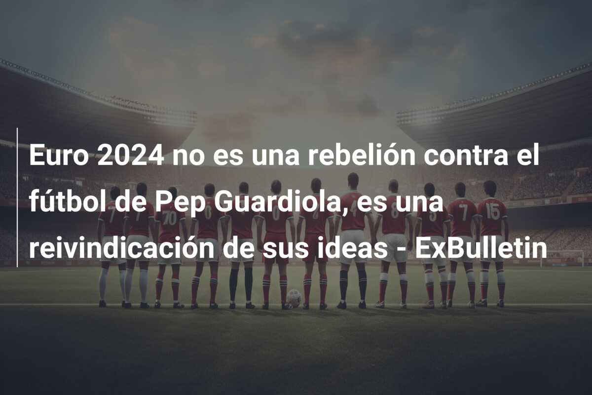 Euro 2024 no es una rebelión contra el fútbol de Pep Guardiola, es una reivindicación de sus ideas – ExBulletin