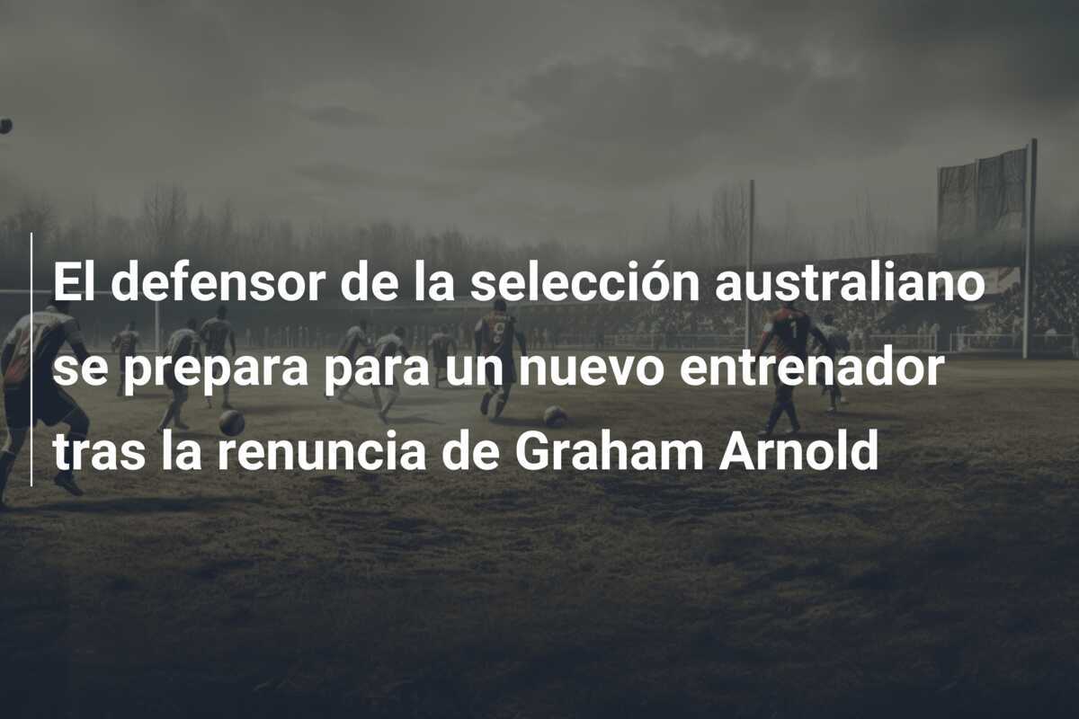 El defensor de la selección australiano se prepara para un nuevo entrenador tras la renuncia de Graham Arnold