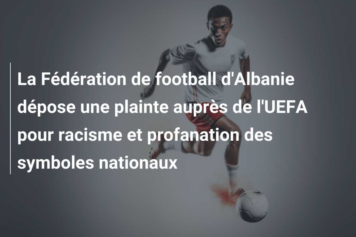 La Fédération de football d'Albanie dépose une plainte auprès de l'UEFA pour racisme et profanation des symboles nationaux