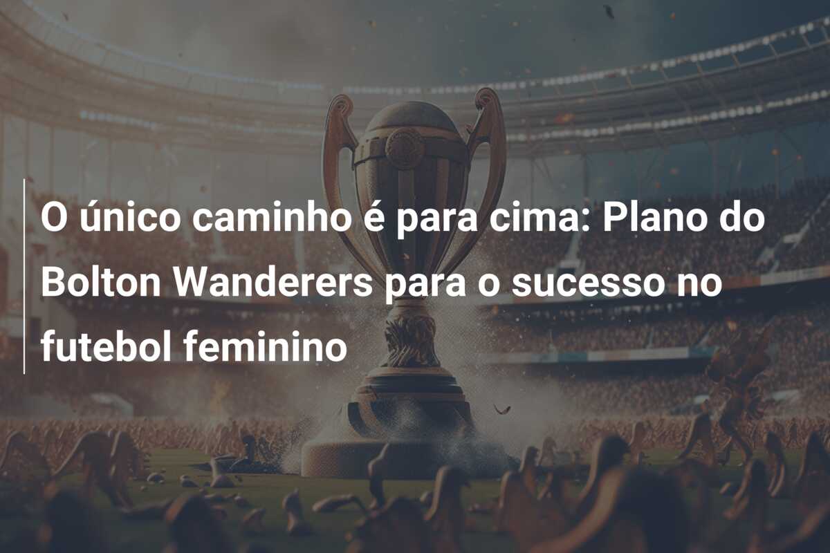 O único caminho é para cima: Plano do Bolton Wanderers para o sucesso no futebol feminino