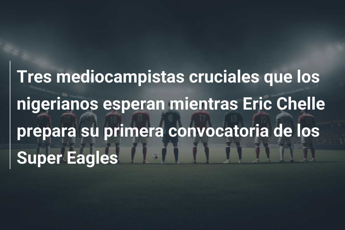 Tres mediocampistas cruciales que los nigerianos esperan mientras Eric Chelle prepara su primera convocatoria de los Super Eagles