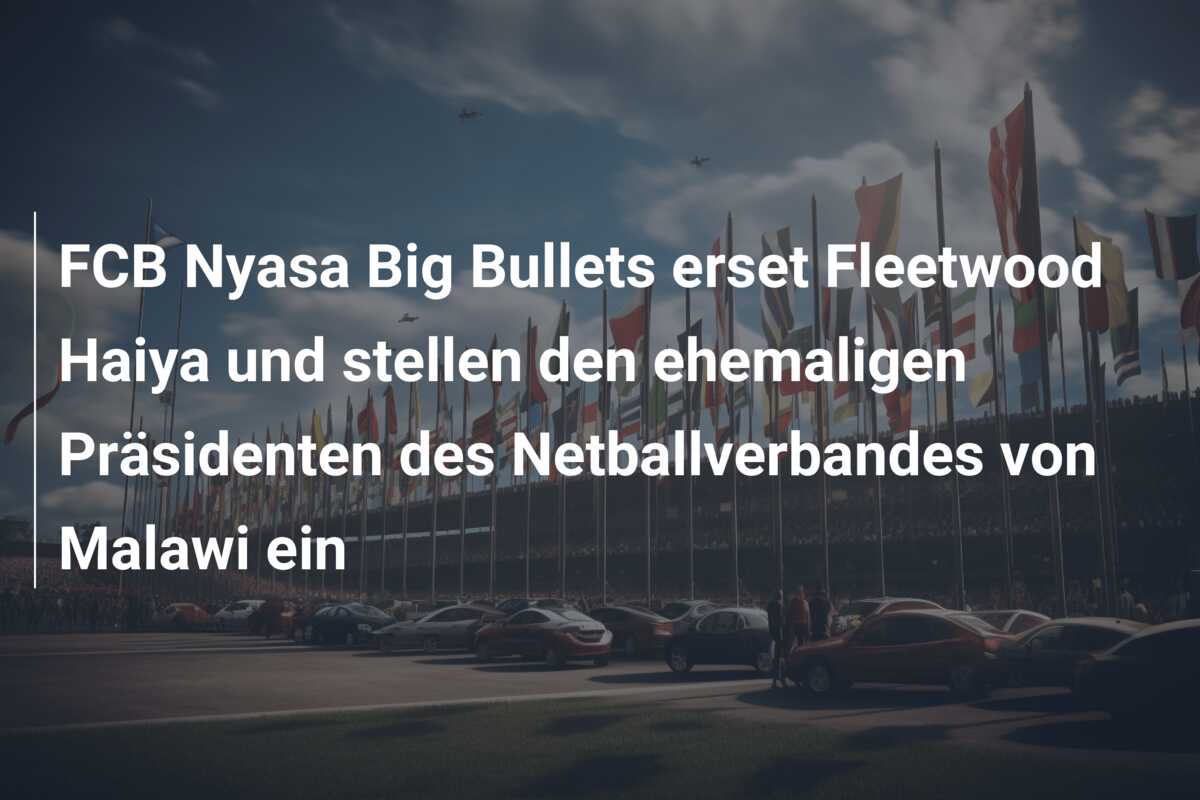 FCB Nyasa Big Bullets erset Fleetwood Haiya und stellen den ehemaligen Präsidenten des Netballverbandes von Malawi ein