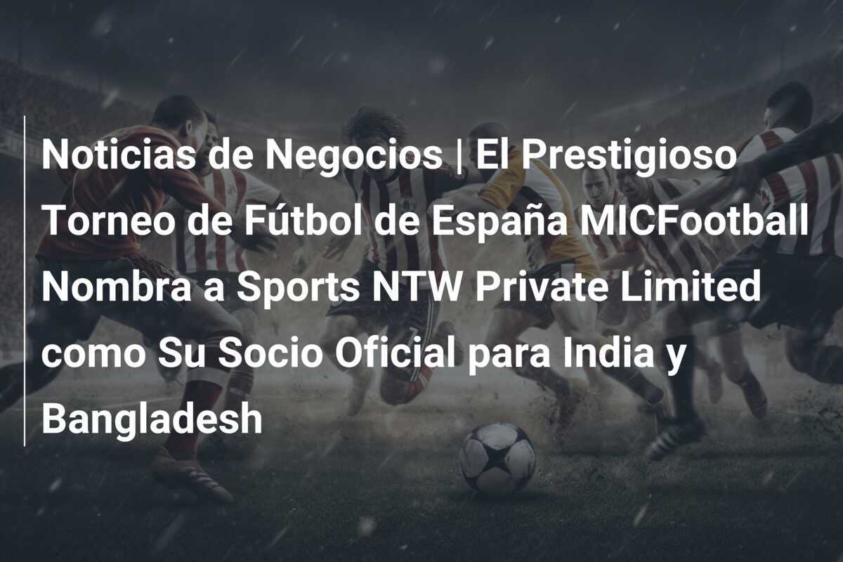 Noticias de Negocios | El Prestigioso Torneo de Fútbol de España MICFootball Nombra a Sports NTW Private Limited como Su Socio Oficial para India y Bangladesh