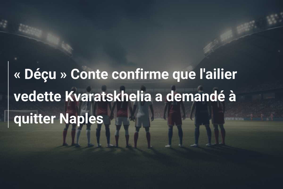 « Déçu » Conte confirme que l'ailier vedette Kvaratskhelia a demandé à quitter Naples