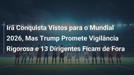 Irã Conquista Vistos para o Mundial 2026, Mas Trump Promete Vigilância Rigorosa e 13 Dirigentes Ficam de Fora