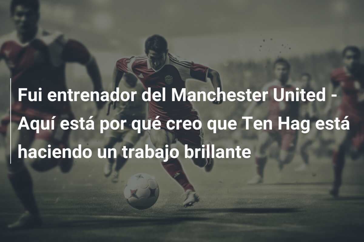 Fui entrenador del Manchester United - Aquí está por qué creo que Ten Hag está haciendo un trabajo brillante
