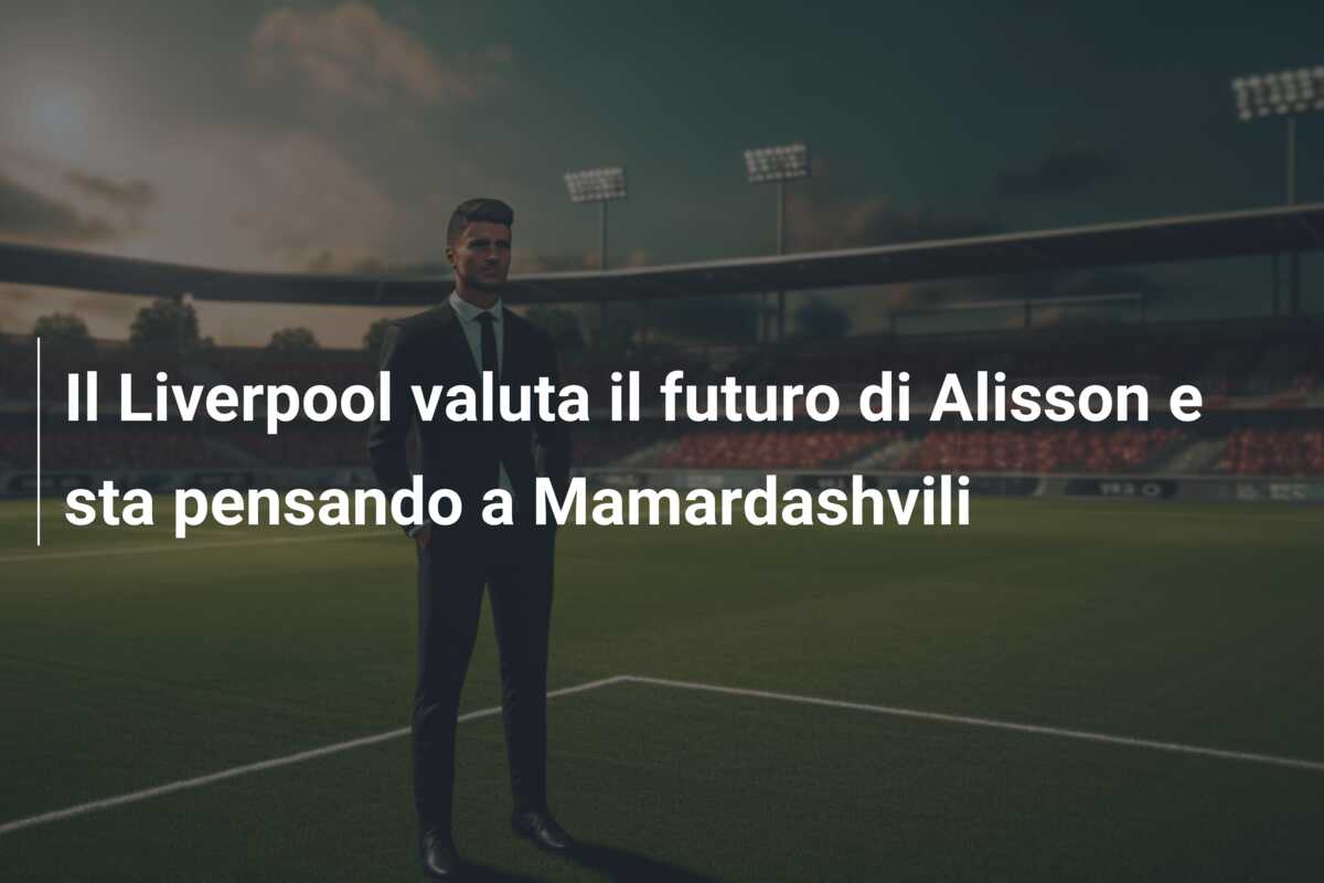 Il Liverpool valuta il futuro di Alisson e sta pensando a Mamardashvili