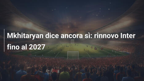 Mkhitaryan dice ancora sì: rinnovo Inter fino al 2027