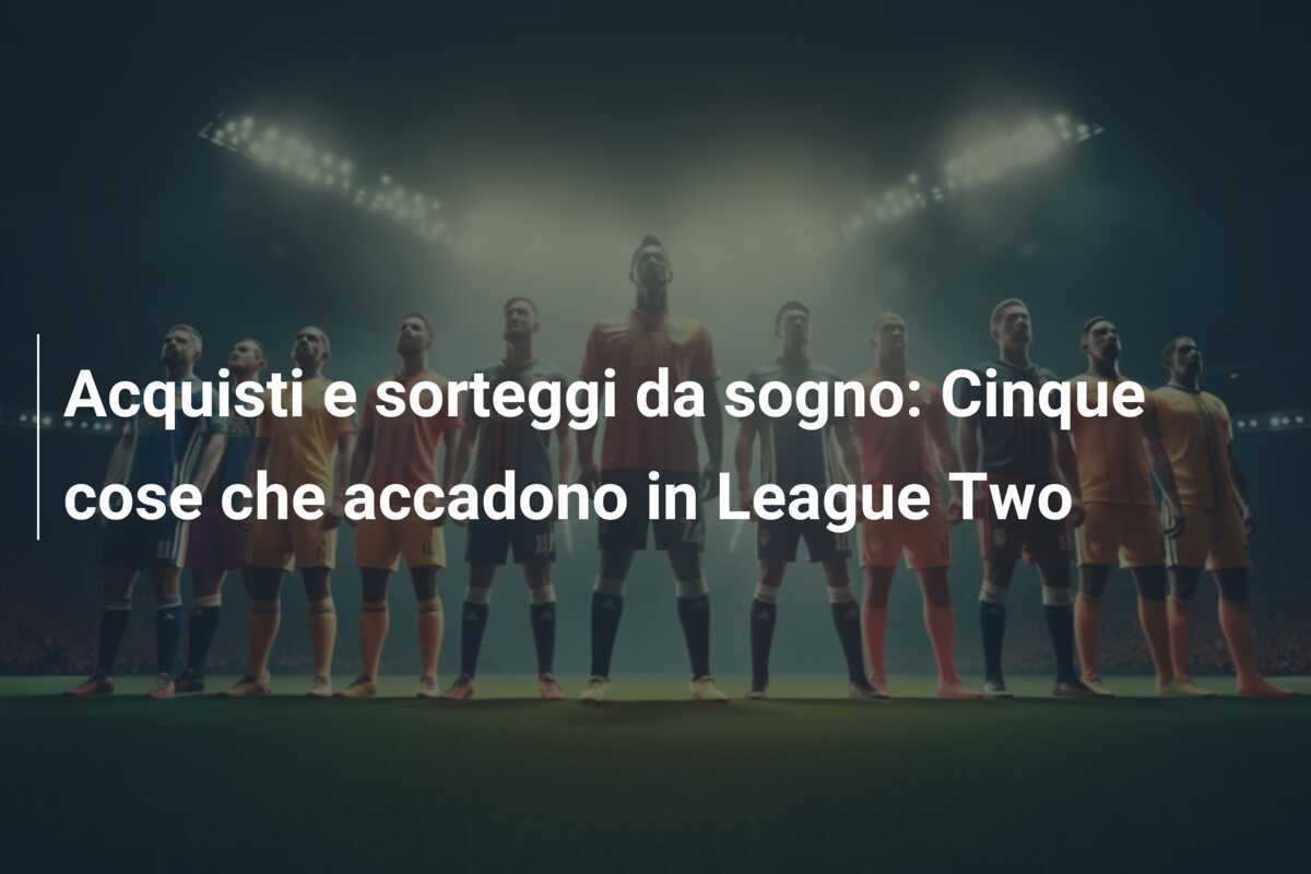 Acquisti e sorteggi da sogno: Cinque cose che accadono in League Two