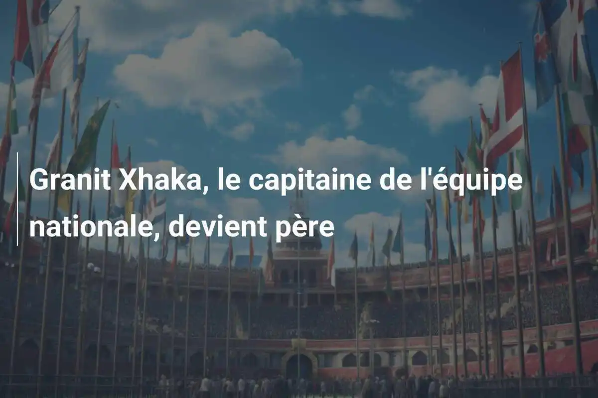 Granit Xhaka, le capitaine de l'équipe nationale, devient père