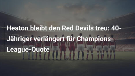 Heaton bleibt den Red Devils treu: 40-Jähriger verlängert für Champions-League-Quote