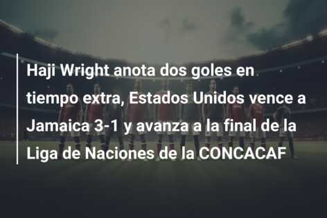 Haji Wright anota dos goles en tiempo extra, Estados Unidos vence a Jamaica 3-1 y avanza a la final de la Liga de Naciones de la CONCACAF