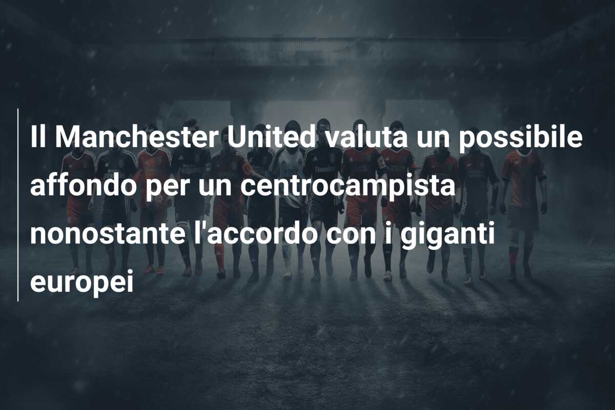Il Manchester United valuta un possibile affondo per un centrocampista nonostante l’accordo con i giganti europei