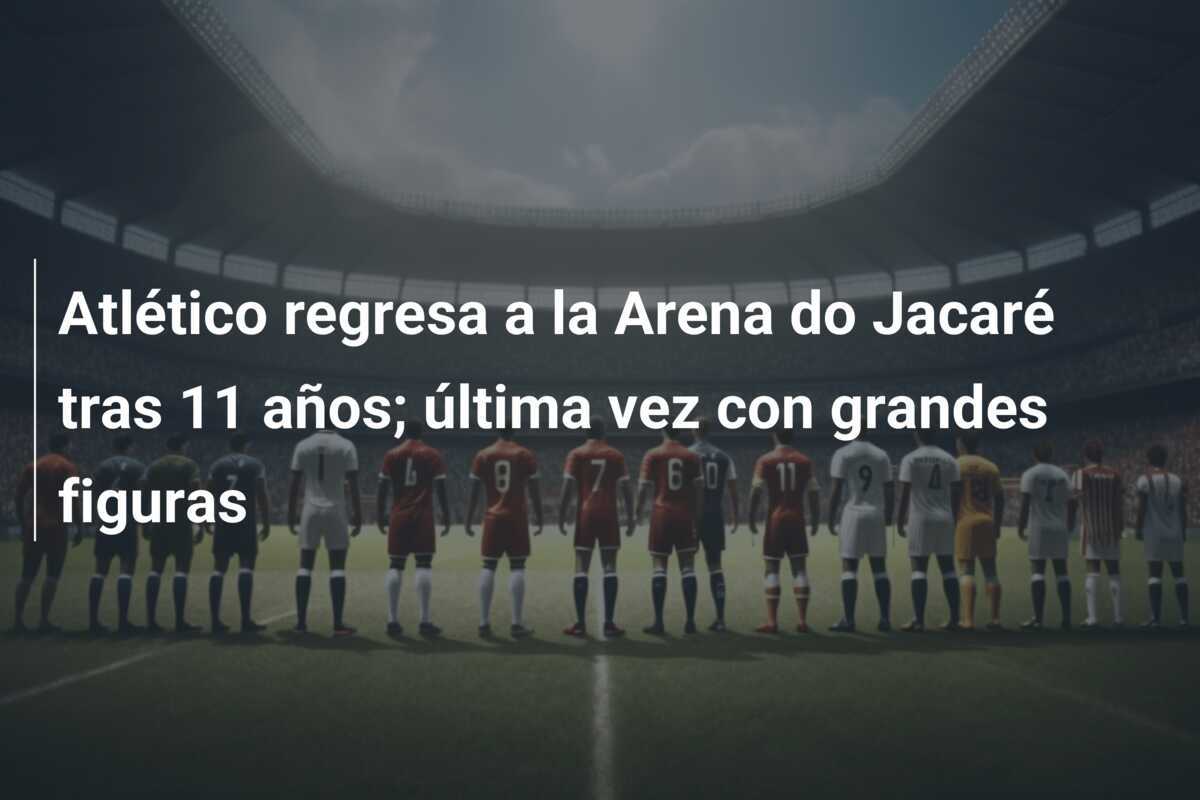 Atlético regresa a la Arena do Jacaré tras 11 años; última vez con grandes figuras