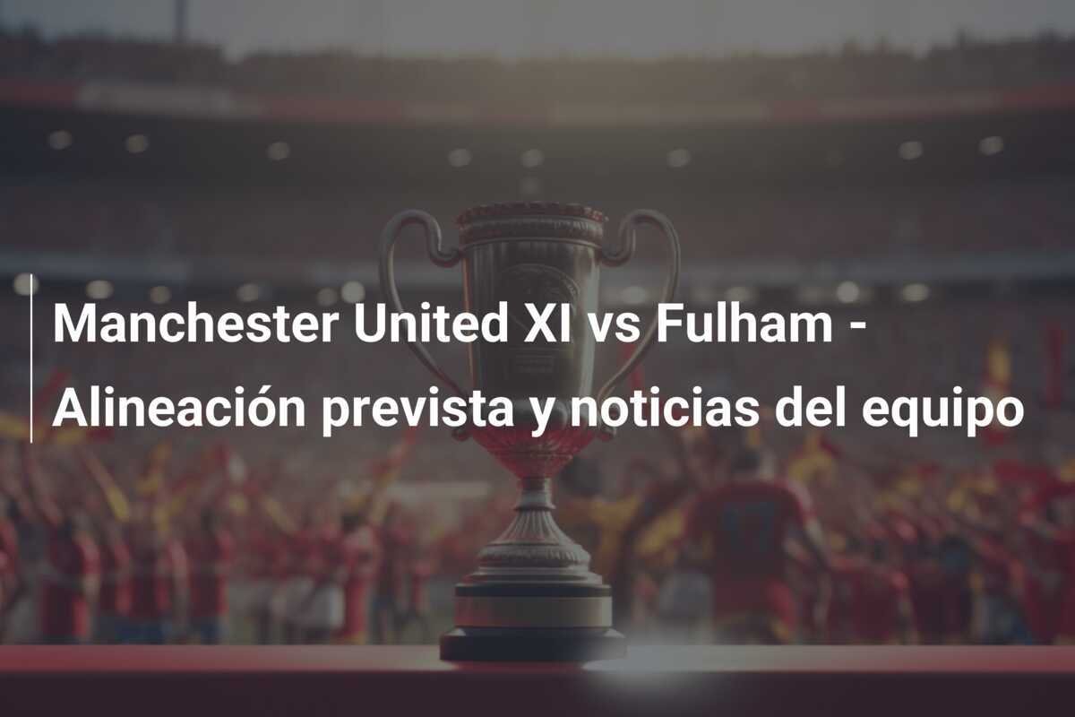 Manchester United XI vs Fulham - Alineación prevista y noticias del equipo