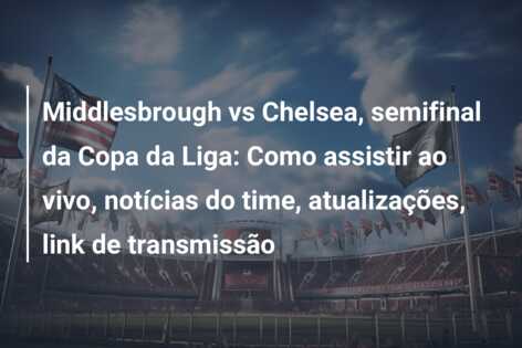 Middlesbrough vs Chelsea, semifinal da Copa da Liga: Como assistir ao vivo, notícias do time, atualizações, link de transmissão