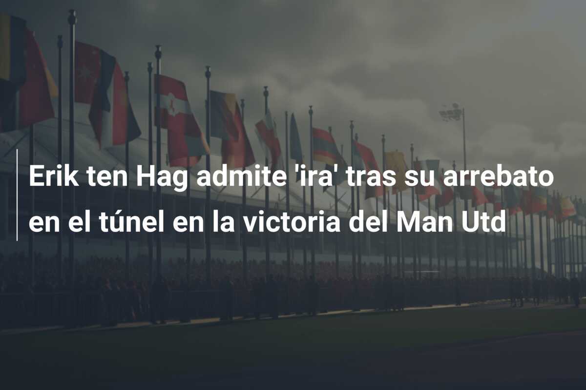 Erik ten Hag admite 'ira' tras su arrebato en el túnel en la victoria del Man Utd