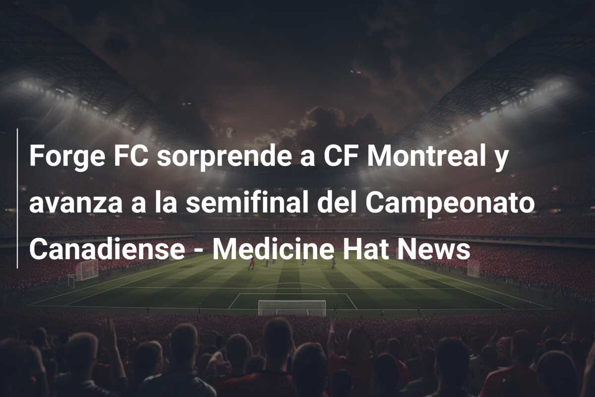 Forge FC sorprende a CF Montreal y avanza a la semifinal del Campeonato Canadiense – Medicine Hat News