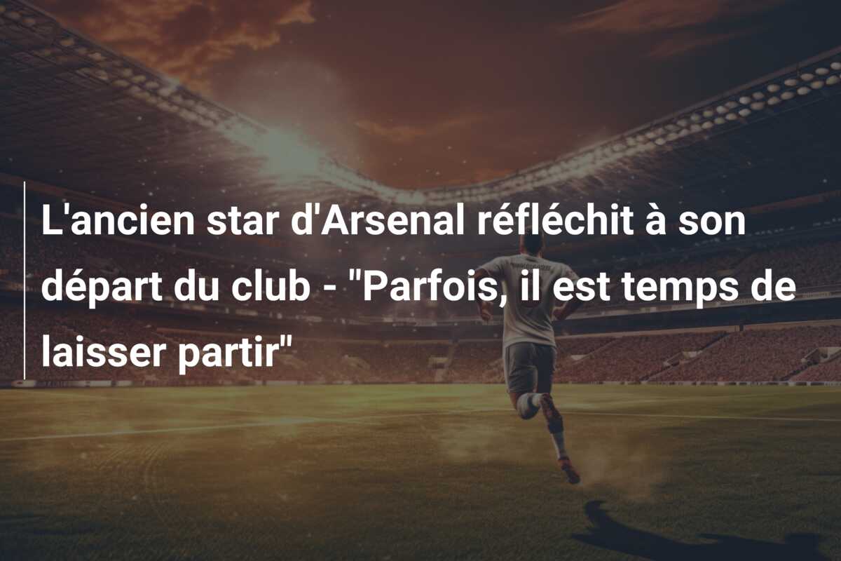 L’ancien star d’Arsenal réfléchit à son départ du club – “Parfois, il est temps de laisser partir”