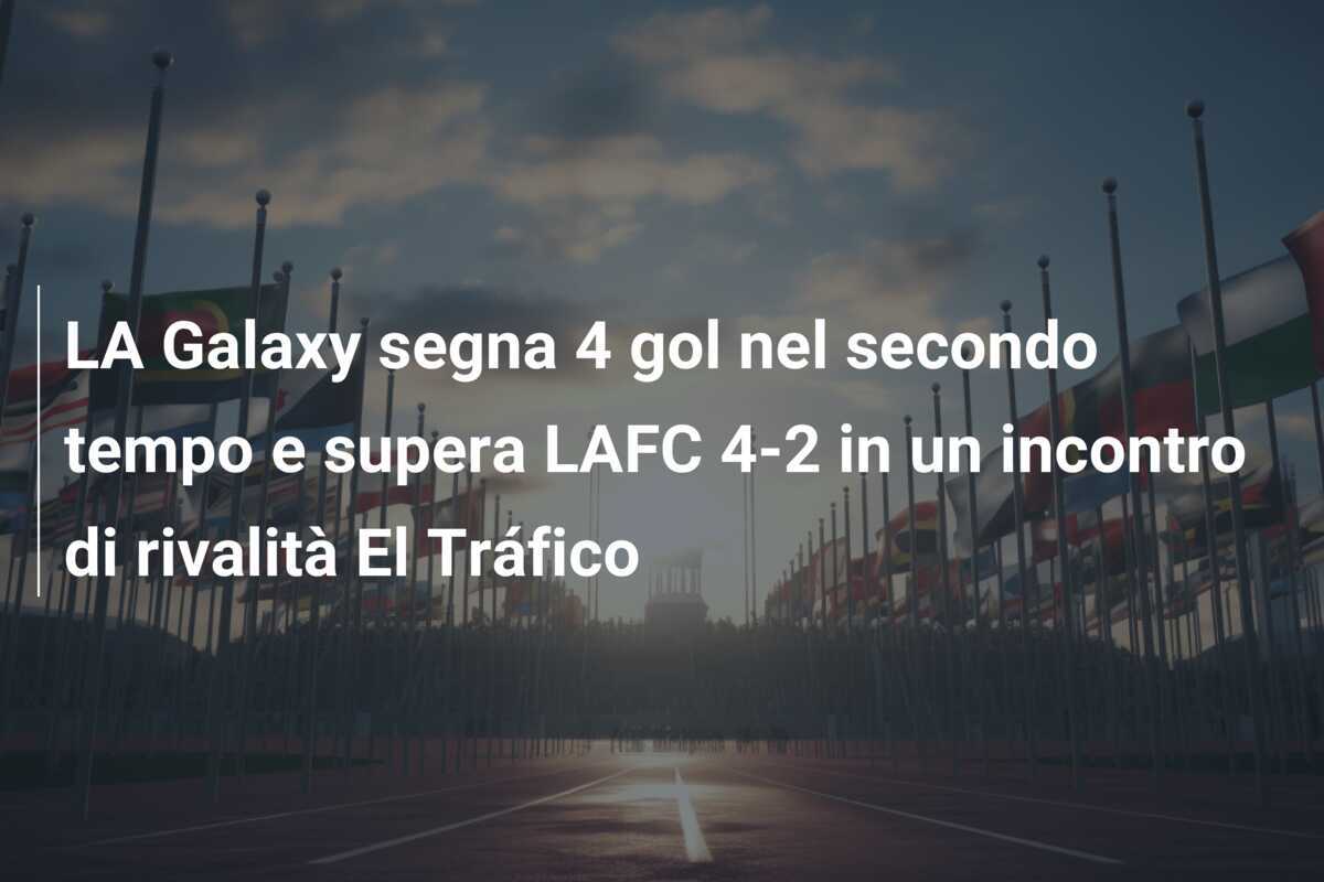 LA Galaxy segna 4 gol nel secondo tempo e supera LAFC 4-2 in un incontro di rivalità El Tráfico