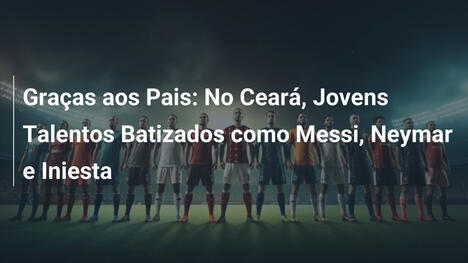 Graças aos Pais: No Ceará, Jovens Talentos Batizados como Messi, Neymar e Iniesta