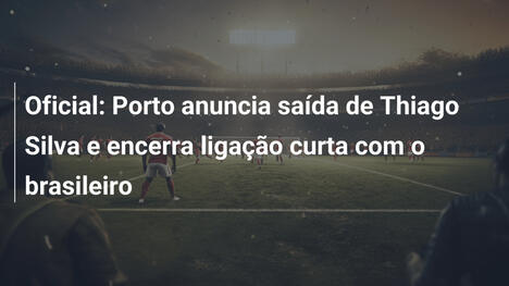 Oficial: Porto anuncia saída de Thiago Silva e encerra ligação curta com o brasileiro