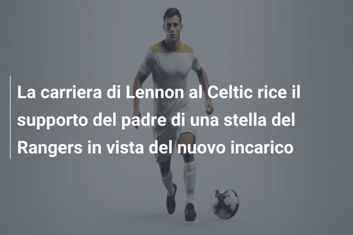 La carriera di Lennon al Celtic rice il supporto del padre di una stella del Rangers in vista del nuovo incarico
