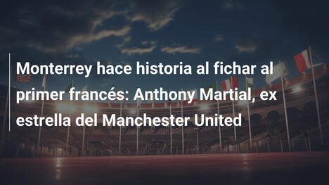 Monterrey hace historia al fichar al primer francés: Anthony Martial, ex estrella del Manchester United