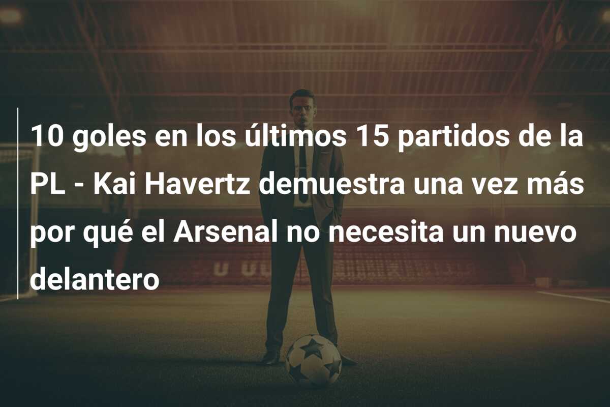 10 goles en los últimos 15 partidos de la PL – Kai Havertz demuestra una vez más por qué el Arsenal no necesita un nuevo delantero