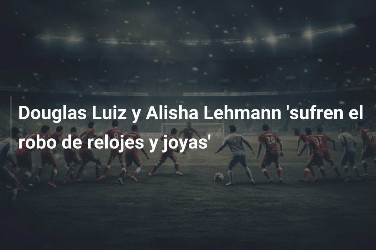 Douglas Luiz y Alisha Lehmann 'sufren el robo de relojes y joyas'
