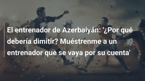 El entrenador de Azerbaiyán: '¿Por qué debería dimitir? Muéstrenme a un entrenador que se vaya por su cuenta'