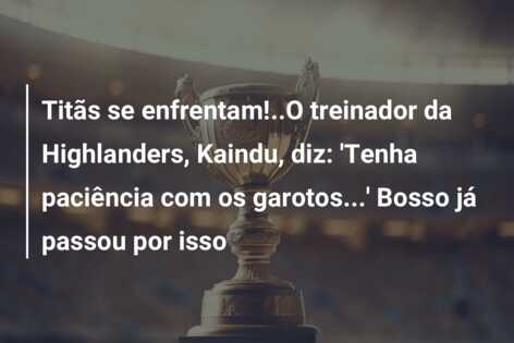 Titãs se enfrentam!..O treinador da Highlanders, Kaindu, diz: ‘Tenha paciência com os garotos…’ Bosso já passou por isso
