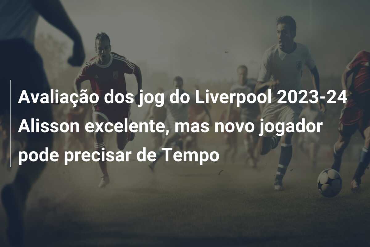 Avaliação dos jog do Liverpool 2023-24 Alisson excelente, mas novo jogador pode precisar de Tempo