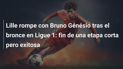 Lille rompe con Bruno Génésio tras el bronce en Ligue 1: fin de una etapa corta pero exitosa