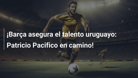 ¡Barça asegura el talento uruguayo: Patricio Pacifico en camino!