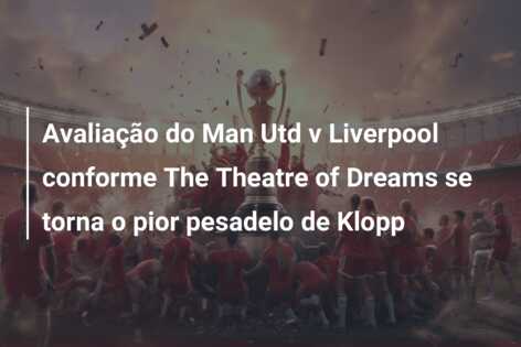 Avaliação do Man Utd v Liverpool conforme The Theatre of Dreams se torna o pior pesadelo de Klopp