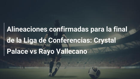 Alineaciones confirmadas para la final de la Liga de Conferencias: Crystal Palace vs Rayo Vallecano