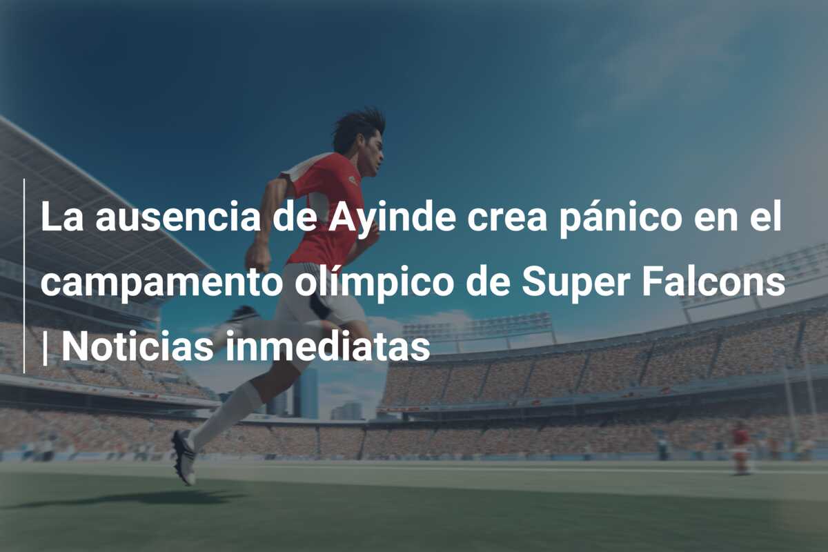 La ausencia de Ayinde crea pánico en el campamento olímpico de Super Falcons | Noticias inmediatas