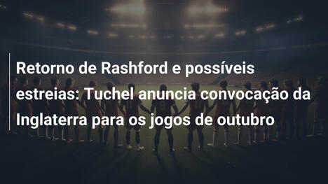 Retorno de Rashford e possíveis estreias: Tuchel anuncia convocação da Inglaterra para os jogos de outubro