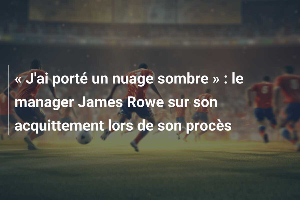 « J'ai porté un nuage sombre » : le manager James Rowe sur son acquittement lors de son procès
