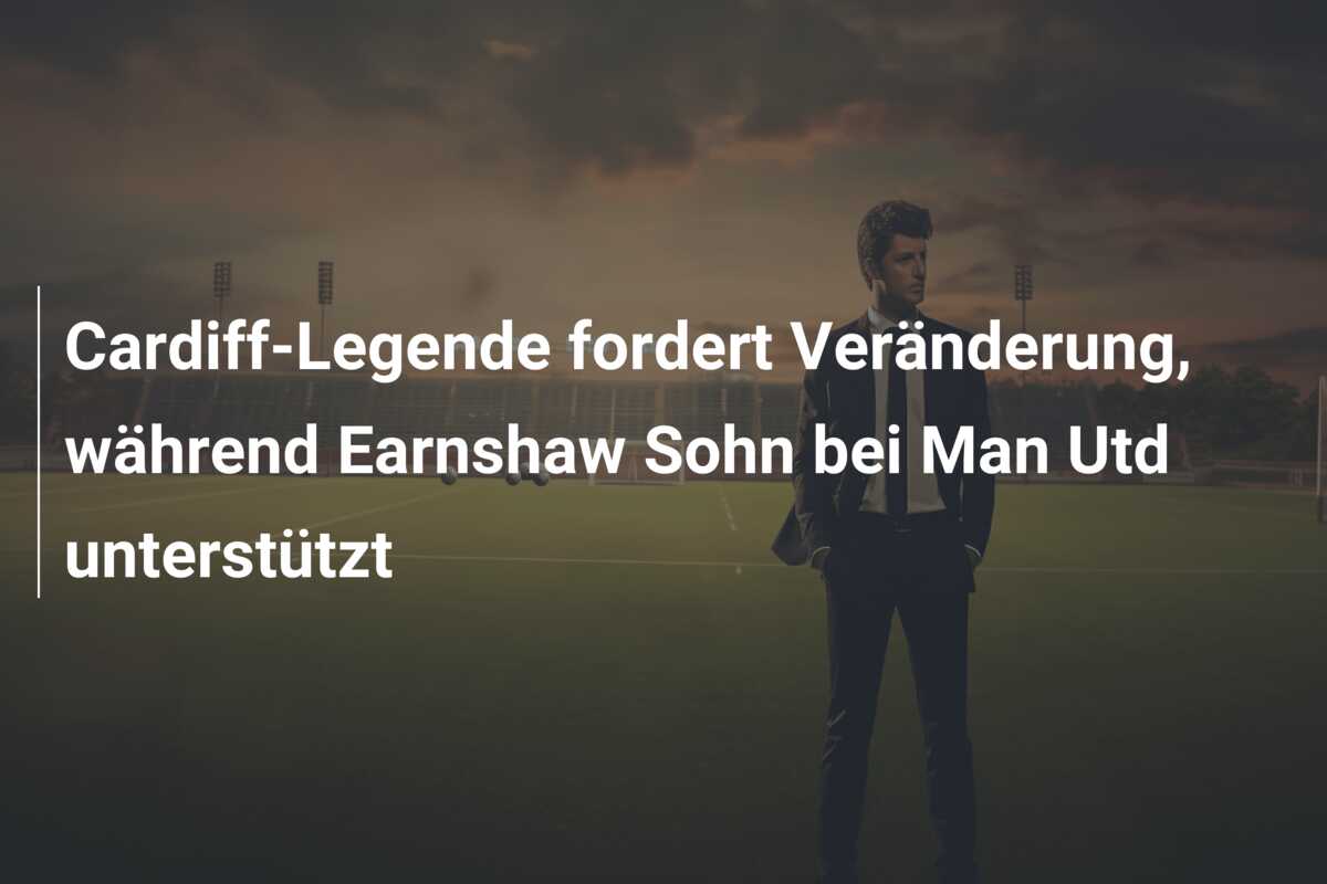 Cardiff-Legende fordert Veränderung, während Earnshaw Sohn bei Man Utd unterstützt