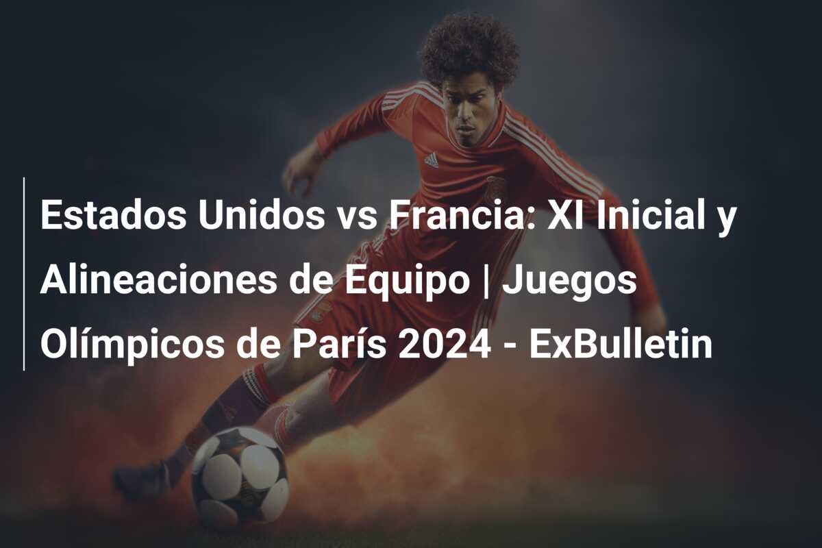 Estados Unidos vs Francia: XI Inicial y Alineaciones de Equipo | Juegos Olímpicos de París 2024 – ExBulletin