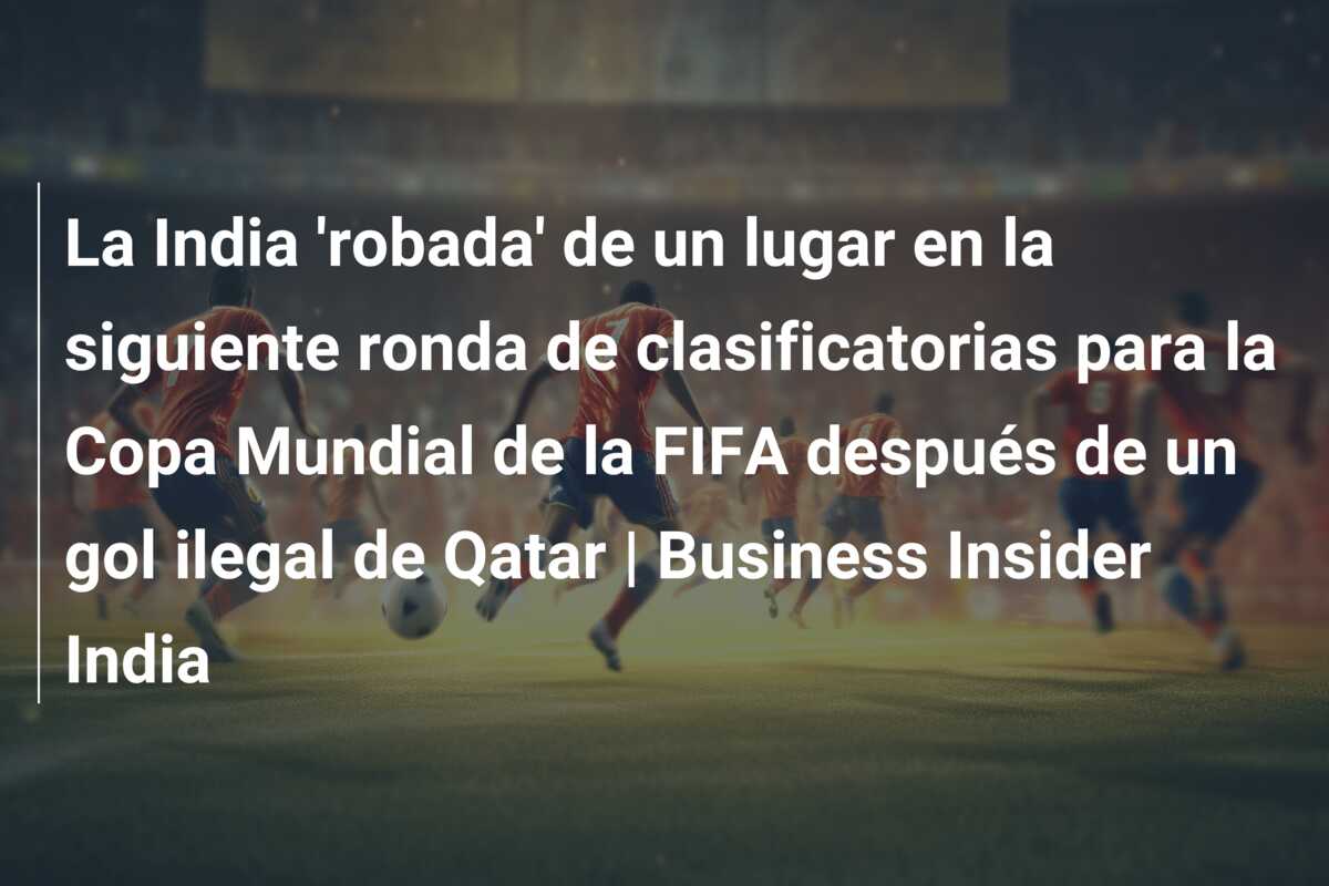 La India ‘robada’ de un lugar en la siguiente ronda de clasificatorias para la Copa Mundial de la FIFA después de un gol ilegal de Qatar | Business Insider India