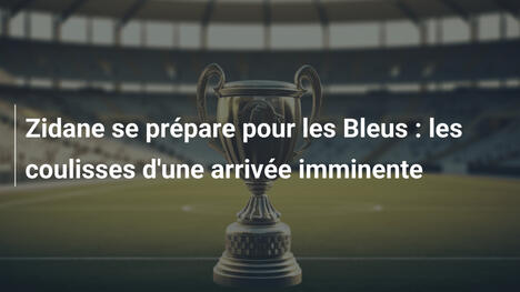 Zidane se prépare pour les Bleus : les coulisses d'une arrivée imminente