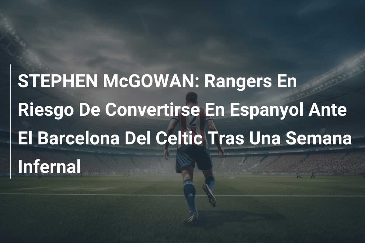 STEPHEN McGOWAN: Rangers En Riesgo De Convertirse En Espanyol Ante El Barcelona Del Celtic Tras Una Semana Infernal