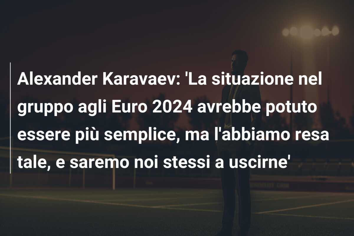 Alexander Karavaev: ‘La situazione nel gruppo agli Euro 2024 avrebbe potuto essere più semplice, ma l’abbiamo resa tale, e saremo noi stessi a uscirne’