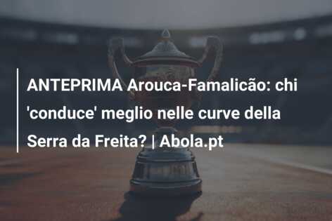 ANTEPRIMA Arouca-Famalicão: chi ‘conduce’ meglio nelle curve della Serra da Freita? | Abola.pt