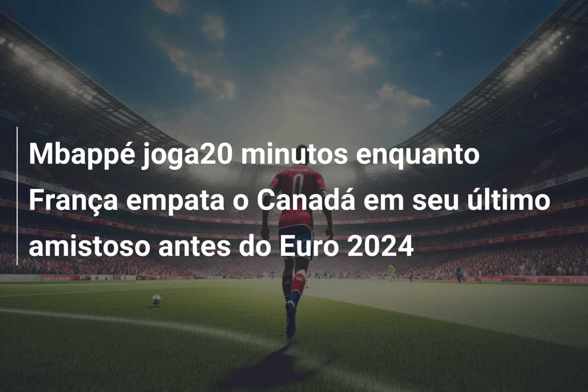 Mbappé joga20 minutos enquanto França empata o Canadá em seu último amistoso antes do Euro 2024