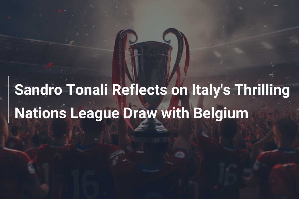 Sandro Tonali reflectează asupra remizei electrizante a Italiei cu Belgia în Liga Națiunilor