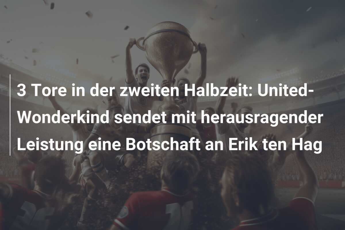 3 Tore in der zweiten Halbzeit: United-Wonderkind sendet mit herausragender Leistung eine Botschaft an Erik ten Hag